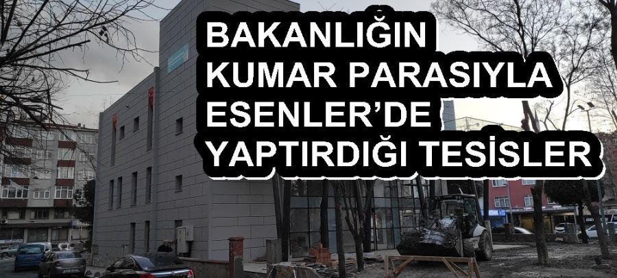 BAKANLIĞIN KUMAR PARASIYLA ESENLER’DE YAPTIRDIĞI TESİSLER