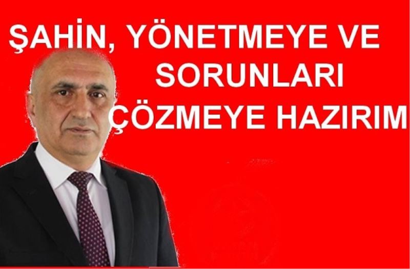 ŞAHİN, YÖNETMEYE VE SORUNLARI ÇÖZMEYE HAZIRIM