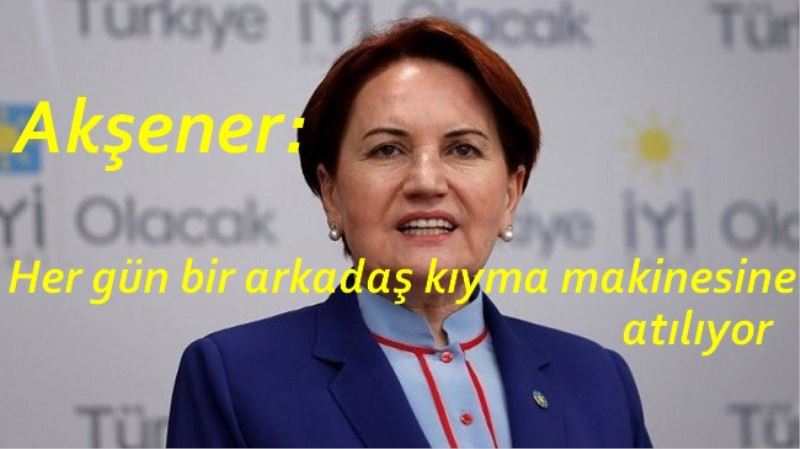 Meral Akşener: Her gün bir arkadaş kıyma makinesine atılıyor