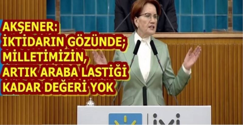 AKŞENER: İKTİDARIN GÖZÜNDE; MİLLETİMİZİN, ARTIK ARABA LASTİĞİ KADAR DEĞERİ YOK